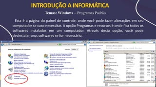 INTRODUÇÃO A INFORMÁTICA
Temas: Windows – Programas Padrão
Esta é a página do painel de controle, onde você pode fazer alterações em seu
computador se caso necessitar. A opção Programas e recursos é onde fica todos os
softwares instalados em um computador. Através desta opção, você pode
desinstalar seus softwares se for necessário.
 
