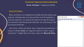 BLOCO DE NOTAS
Bloco de Notas é um programa de edição de texto básico que
pode ser utilizado para criar documentos sem formatações e
recursos especiais. Um arquivo de texto é um tipo de arquivo
normalmente identificado pela extensão .txt, todo arquivo tem
sua própria extensão.
Para iniciar o Bloco de Notas, faça o seguinte procedimento: 1
Clique no botão Iniciar, em seguida clique em clique na guia
“pesquisar” e digite Bloco de notas, clique em Bloco de Notas.
Conhecendo ProgramasdoSistemaOperacional.
Temas: Windows – Programas Padrão
 