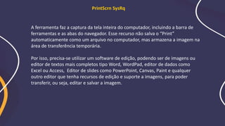A ferramenta faz a captura da tela inteira do computador, incluindo a barra de
ferramentas e as abas do navegador. Esse recurso não salva o “Print”
automaticamente como um arquivo no computador, mas armazena a imagem na
área de transferência temporária.
Por isso, precisa-se utilizar um software de edição, podendo ser de imagens ou
editor de textos mais completos tipo Word, WordPad, editor de dados como
Excel ou Access, Editor de slides como PowerPoint, Canvas, Paint e qualquer
outro editor que tenha recursos de edição e suporte a imagens, para poder
transferir, ou seja, editar e salvar a imagem.
PrintScrn SysRq
 