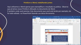 Aqui utilizamos o Word apenas para exemplificar o resultado na prática. Observe
que já temos nosso PrintScrn efetuado no documento do Word.
E também onde você precisar. Este documento que você está lendo por exemplo, ele
foi todo editado no PowerPoint fazendo uso dessa ferramenta.
PrintScrn e Word, trabalhando juntos
 