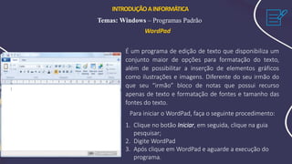 INTRODUÇÃOAINFORMÁTICA
Temas: Windows – Programas Padrão
WordPad
É um programa de edição de texto que disponibiliza um
conjunto maior de opções para formatação do texto,
além de possibilitar a inserção de elementos gráficos
como ilustrações e imagens. Diferente do seu irmão do
que seu “irmão” bloco de notas que possui recurso
apenas de texto e formatação de fontes e tamanho das
fontes do texto.
Para iniciar o WordPad, faça o seguinte procedimento:
1. Clique no botão Iniciar, em seguida, clique na guia
pesquisar;
2. Digite WordPad
3. Após clique em WordPad e aguarde a execução do
programa.
 