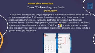 INTRODUÇÃOAINFORMÁTICA
Temas: Windows – Programas Padrão
CALCULADORA
A calculadora não faz parte da coleção de programas Acessórios do Windows, porém ele ainda é
um programa do Windows. A calculadora é capaz tanto de executar cálculos simples, como
adição, subtração, multiplicação, divisão, raiz quadrada e porcentagem, quanto cálculos
avançados de uma calculadora de programação, científica e estatística. Para iniciar a Calculadora,
faça o seguinte procedimento: Aperte a tecla do Windows no seu teclado e em pesquisar,
digite calc, observe que aparecerá a calculadora, clique nela ou pressione Enter no seu teclado e
aguarde a execução do software.
 