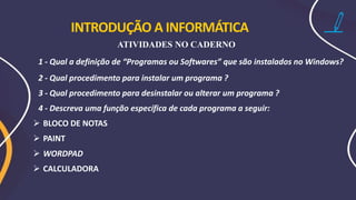 INTRODUÇÃO A INFORMÁTICA
ATIVIDADES NO CADERNO
1 - Qual a definição de “Programas ou Softwares” que são instalados no Windows?
2 - Qual procedimento para instalar um programa ?
3 - Qual procedimento para desinstalar ou alterar um programa ?
4 - Descreva uma função específica de cada programa a seguir:
➢ BLOCO DE NOTAS
➢ PAINT
➢ WORDPAD
➢ CALCULADORA
 