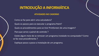 Como se faz para abrir uma calculadora?
Quais os passos para se executar o programa Paint?
Quais os procedimentos para se tirar PrintScreen de uma imagem?
Para que serve o painel de controle ?
Existe algum meio de se remover um programa instalado no computador? Como
se faz esse procedimento ?
Explique passo a passo a instalação de um programa.
ATIVIDADES NO CADERNO
INTRODUÇÃO A INFORMÁTICA
 