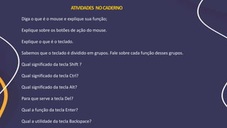 Diga o que é o mouse e explique sua função;
Explique sobre os botões de ação do mouse.
Explique o que é o teclado.
Sabemos que o teclado é dividido em grupos. Fale sobre cada função desses grupos.
Qual significado da tecla Shift ?
Qual significado da tecla Ctrl?
Qual significado da tecla Alt?
Para que serve a tecla Del?
Qual a função da tecla Enter?
Qual a utilidade da tecla Backspace?
ATIVIDADES NOCADERNO
 