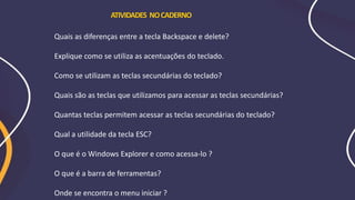 Quais as diferenças entre a tecla Backspace e delete?
Explique como se utiliza as acentuações do teclado.
Como se utilizam as teclas secundárias do teclado?
Quais são as teclas que utilizamos para acessar as teclas secundárias?
Quantas teclas permitem acessar as teclas secundárias do teclado?
Qual a utilidade da tecla ESC?
O que é o Windows Explorer e como acessa-lo ?
O que é a barra de ferramentas?
Onde se encontra o menu iniciar ?
ATIVIDADES NOCADERNO
 