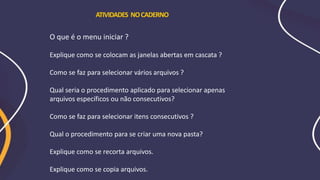 O que é o menu iniciar ?
Explique como se colocam as janelas abertas em cascata ?
Como se faz para selecionar vários arquivos ?
Qual seria o procedimento aplicado para selecionar apenas
arquivos específicos ou não consecutivos?
Como se faz para selecionar itens consecutivos ?
Qual o procedimento para se criar uma nova pasta?
Explique como se recorta arquivos.
Explique como se copia arquivos.
ATIVIDADES NOCADERNO
 