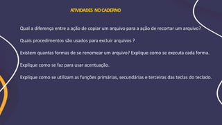 Qual a diferença entre a ação de copiar um arquivo para a ação de recortar um arquivo?
Quais procedimentos são usados para excluir arquivos ?
Existem quantas formas de se renomear um arquivo? Explique como se executa cada forma.
Explique como se faz para usar acentuação.
Explique como se utilizam as funções primárias, secundárias e terceiras das teclas do teclado.
ATIVIDADES NOCADERNO
 