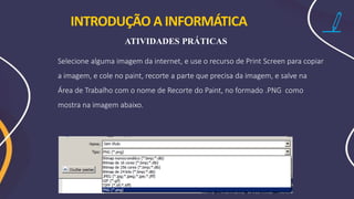 Selecione alguma imagem da internet, e use o recurso de Print Screen para copiar
a imagem, e cole no paint, recorte a parte que precisa da imagem, e salve na
Área de Trabalho com o nome de Recorte do Paint, no formado .PNG como
mostra na imagem abaixo.
INTRODUÇÃO A INFORMÁTICA
ATIVIDADES PRÁTICAS
 