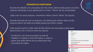ATIVIDADESNOCOMPUTADOR
Ao término, crie uma nova pasta na área de
trabalho, e coloque o nome de cópias, e copie as
pastas que estão dentro de sua pasta para esta
nova pasta de cópias.
Na área de trabalho crie uma pasta com seu nome, dentro desta pasta crie vários
arquivos utilizando os que aparecerem no menu “Novo” do seu computador.
Após criar os novos arquivos, renomeie e retire o termo “Novo” do arquivo.
Quando terminar de criar os arquivos, crie pastas para colocar cada um dos
arquivos dentro de cada uma destas pastas que foram criadas.
Cada arquivo que foi criado, deverá estar dentro de uma pasta e cada pasta
deverá estar com o mesmo nome do arquivo.
 