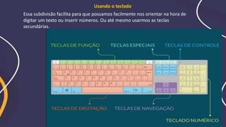 Essa subdivisão facilita para que possamos facilmente nos orientar na hora de
digitar um texto ou inserir números. Ou até mesmo usarmos as teclas
secundárias.
Usando o teclado
 