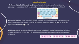 •Teclas de digitação (alfanuméricas). Essas chaves incluem a mesma letra, número,
pontuação e teclas de símbolo encontradas em uma máquina de escrever tradicional.
•Teclas de controle. Essas teclas são usadas sozinhas ou combinadas com outras teclas para
executar determinadas ações. As teclas de controle mais usadas são Ctrl, Alt, as teclas de
logotipo do Windows e Esc.
•Teclas de função. As teclas de função são usadas para executar tarefas específicas. Elas têm
nomes como F1, F2, F3 etc., até F12. A funcionalidade dessas chaves difere de programa para
programa.
Usando o teclado
 