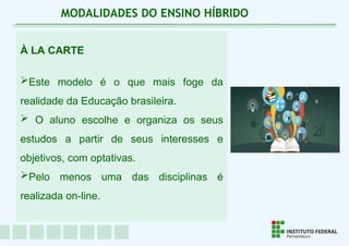 À LA CARTE
Este modelo é o que mais foge da
realidade da Educação brasileira.
 O aluno escolhe e organiza os seus
estudos a partir de seus interesses e
objetivos, com optativas.
Pelo menos uma das disciplinas é
realizada on-line.
MODALIDADES DO ENSINO HÍBRIDO
 