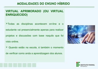 VIRTUAL APRIMORADO (OU VIRTUAL
ENRIQUECIDO)
Todas as disciplinas acontecem on-line e o
estudante vai presencialmente apenas para realizar
projetos e discussões com base naquilo que foi
visto online.
 Quando estão na escola, é também o momento
de verificar como anda a aprendizagem dos alunos.
MODALIDADES DO ENSINO HÍBRIDO
 