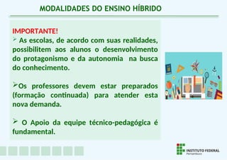 IMPORTANTE!
 As escolas, de acordo com suas realidades,
possibilitem aos alunos o desenvolvimento
do protagonismo e da autonomia na busca
do conhecimento.
Os professores devem estar preparados
(formação continuada) para atender esta
nova demanda.
 O Apoio da equipe técnico-pedagógica é
fundamental.
MODALIDADES DO ENSINO HÍBRIDO
 