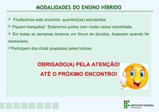  Finalizamos este encontro, queridos(as) estudantes.
 Fiquem tranquilos! Estaremos juntos com vocês nessa caminhada.
 Em todas as semanas teremos um fórum de dúvidas. Acessem quando for
necessário;
Participem dos chats propostos pelos tutores.
OBRIGADO(A) PELA ATENÇÃO!
ATÉ O PRÓXIMO ENCONTRO!
MODALIDADES DO ENSINO HÍBRIDO
 