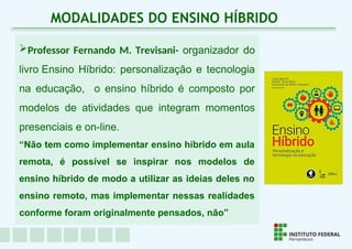 Professor Fernando M. Trevisani- organizador do
livro Ensino Híbrido: personalização e tecnologia
na educação, o ensino híbrido é composto por
modelos de atividades que integram momentos
presenciais e on-line.
“Não tem como implementar ensino híbrido em aula
remota, é possível se inspirar nos modelos de
ensino híbrido de modo a utilizar as ideias deles no
ensino remoto, mas implementar nessas realidades
conforme foram originalmente pensados, não”
MODALIDADES DO ENSINO HÍBRIDO
 