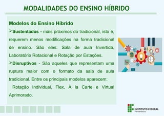 Modelos do Ensino Híbrido
Sustentados - mais próximos do tradicional, isto é,
requerem menos modificações na forma tradicional
de ensino. São eles: Sala de aula Invertida,
Laboratório Rotacional e Rotação por Estações.
Disruptivos - São aqueles que representam uma
ruptura maior com o formato da sala de aula
tradicional. Entre os principais modelos aparecem:
Rotação Individual, Flex, À la Carte e Virtual
Aprimorado.
MODALIDADES DO ENSINO HÍBRIDO
 