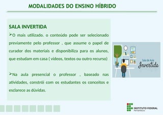 SALA INVERTIDA
O mais utilizado. o conteúdo pode ser selecionado
previamente pelo professor , que assume o papel de
curador dos materiais e disponibiliza para os alunos,
que estudam em casa ( vídeos, textos ou outro recurso)
Na aula presencial o professor , baseado nas
atividades, constrói com os estudantes os conceitos e
esclarece as dúvidas.
MODALIDADES DO ENSINO HÍBRIDO
 