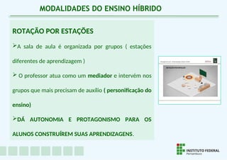 ROTAÇÃO POR ESTAÇÕES
A sala de aula é organizada por grupos ( estações
diferentes de aprendizagem )
 O professor atua como um mediador e intervém nos
grupos que mais precisam de auxílio ( personificação do
ensino)
DÁ AUTONOMIA E PROTAGONISMO PARA OS
ALUNOS CONSTRUÍREM SUAS APRENDIZAGENS.
MODALIDADES DO ENSINO HÍBRIDO
 