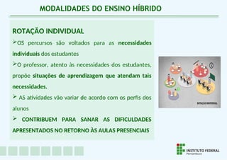ROTAÇÃO INDIVIDUAL
OS percursos são voltados para as necessidades
individuais dos estudantes
O professor, atento às necessidades dos estudantes,
propõe situações de aprendizagem que atendam tais
necessidades.
 AS atividades vão variar de acordo com os perfis dos
alunos
 CONTRIBUEM PARA SANAR AS DIFICULDADES
APRESENTADOS NO RETORNO ÀS AULAS PRESENCIAIS
MODALIDADES DO ENSINO HÍBRIDO
 