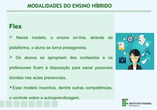 Flex
 Nesse modelo, o ensino on-line, através da
plataforma, o aluno se torna protagonista.
 Os alunos se apropriam dos conteúdos e os
professores ficam à disposição para sanar possíveis
dúvidas nas aulas presenciais.
Esse modelo incentiva, dentre outras competências,
o controle sobre a autoaprendizagem.
MODALIDADES DO ENSINO HÍBRIDO
 
