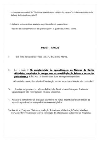 1 - Comparar os quadros de “Direito de aprendizagem – Língua Portuguesa” e o documento curricular
da Rede de Ensino (conteúdos)?
2 - Aplicar o instrumento de avaliação sugerido no Portal, preencher o:
“Quadro de acompanhamento de aprendizagem” e quadro de perfil da turma.
Pauta - TARDE
1- Ler texto para deleite: “Você sabia?”, de Zuleika Murrie.
2- Ler o texto 2 (A complexidade da aprendizagem do Sistema de Escrita
Alfabética: ampliação do tempo para a consolidação da leitura e da escrita
pela criança); PÁGINA 13 discutir com base nas seguintes questões:
- O estabelecimento do ciclo de alfabetização em três anos é uma boa decisão curricular?
3- Analisar as questões do caderno da Provinha Brasil e identificar quais direitos de
aprendizagem são contemplados em cada uma delas.
4 – Analisar o instrumento de avaliação disponível no Portal e identificar quais direitos de
aprendizagem listados nos quadros estão contemplados.
5 - Assistir ao Programa “Leitura e produção de textos na alfabetização” (disponível em
www.ufpe.br/ceel); discutir sobre a concepção de alfabetização subjacente ao Programa.
 