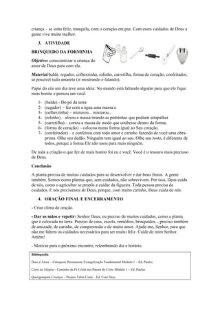 criança – se sinta feliz, tranquila, com o coração em paz. Com esses cuidados de Deus a
gente vive muito melhor.
3. ATIVIDADE
BRINQUEDO DA FORMINHA
Objetivo: conscientizar a criança do
amor de Deus para com ela.
Material:balde, regador, colherzinha, rolinho, carretilha, forma de coração, confeitador,
se possível tudo amarelo (ir mostrando e falando).
Papai do céu um dia teve uma ideia: No mundo está faltando alguém para que ele fique
mais bonito e pensou em você.
1- (balde) - Do pó da terra
2- (regador) – fez com a água uma massa e
3- (colherzinha) – misturou... misturou...
4- (rolinho) – alisou a massa tirando as pedrinhas que podiam atrapalhar
5- (carretilha) – cortou a massa de modo que coubesse dentro da forma.
6- (forma de coração) – colocou numa forma igual ao Seu coração.
7- (confeitador) – e confeitou com todo amor e carinho fazendo de você uma obra-
prima. Olhe seu dedão. Ninguém tem igual ao seu. Olhe seu rosto, é diferente de
todos, porque a forma Ele não usou para mais ninguém.
De toda a criação o que fez de mais bonito foi eu e você. Você é o tesouro mais precioso
de Deus.
Conclusão
A planta precisa de muitos cuidados para se desenvolver e dar bons frutos. A gente
também. Somos como plantas que, sem cuidados, não sobrevivem. Por isso, Deus cuida
de nós, como o agricultor se propôs a cuidar da figueira. Toda pessoa precisa de
cuidados. E nós precisamos de Deus, porque, com muito carinho, Deus cuida de nós.
4. ORAÇÃO FINAL E ENCERRAMENTO
- Criar clima de oração.
- Dar as mãos e repetir: Senhor Deus, eu preciso de muitos cuidados, como a planta
que é colocada na terra. Preciso de casa, escola, remédios, brinquedos... preciso também
de amizade, de carinho, de compreensão e de muito amor. Ajude-me, Senhor, para que
não me faltem os cuidados necessários para ser muito feliz. Cuide de mim Senhor.
Amém!
- Motivar para o próximo encontro, relembrando dia e horário.
Bibliografia
Deus é Amor – Catequese Permanente Evangelização Fundamental Módulo 1 – Ed. Paulus
Creio na Alegria – Caminho da Fé Cristã nos Passos do Creio Módulo 1 – Ed. Paulus
Querigmapara Crianças – Projeto Talita Cumi – Ed. Com Deus
 