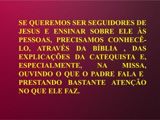 SE QUEREMOS SER SEGUIDORES DE
JESUS E ENSINAR SOBRE ELE ÀS
PESSOAS, PRECISAMOS CONHECÊ-
LO, ATRAVÉS DA BÍBLIA , DAS
EXPLICAÇÕES DA CATEQUISTA E,
ESPECIALMENTE, NA MISSA,
OUVINDO O QUE O PADRE FALA E
PRESTANDO BASTANTE ATENÇÃO
NO QUE ELE FAZ.
 