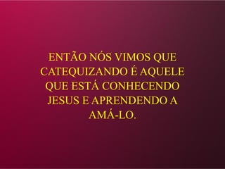ENTÃO NÓS VIMOS QUE
CATEQUIZANDO É AQUELE
QUE ESTÁ CONHECENDO
JESUS E APRENDENDO A
AMÁ-LO.
 