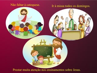 Não faltar à catequese. Ir à missa todos os domingos.
Prestar muita atenção nos ensinamentos sobre Jesus.
 