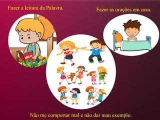 Fazer a leitura da Palavra. Fazer as orações em casa.
Não me comportar mal e não dar mau exemplo.
 