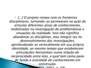 [...] O projeto rompe com as fronteiras disciplinares, tornando-as permeáveis na ação de articular diferentes áreas de conhecimento, mobilizadas na investigação de problemáticas e situações da realidade. Isso não significa abandonar as disciplinas, mas integrá-las no desenvolvimento das investigações, aprofundando-as verticalmente em sua própria identidade, ao mesmo tempo que estabelecem articulações horizontais numa relação de reciprocidade entre elas, a qual tem como pano de fundo a unicidade do conhecimento em construção. (ALMEIDA, 2002, p. 58) 