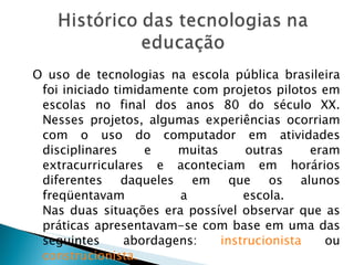 O uso de tecnologias na escola pública brasileira foi iniciado timidamente com projetos pilotos em escolas no final dos anos 80 do século XX. Nesses projetos, algumas experiências ocorriam com o uso do computador em atividades disciplinares e muitas outras eram extracurriculares e aconteciam em horários diferentes daqueles em que os alunos freqüentavam a escola.  Nas duas situações era possível observar que as práticas apresentavam-se com base em uma das seguintes abordagens:  instrucionista  ou  construcionista. 