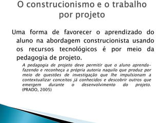 Uma forma de favorecer o aprendizado do aluno na abordagem construcionista usando os recursos tecnológicos é por meio da pedagogia de projeto. A pedagogia de projeto deve permitir que o aluno aprenda-fazendo e reconheça a própria autoria naquilo que produz por meio de questões de investigação que lhe impulsionam a contextualizar conceitos já conhecidos e descobrir outros que emergem durante o desenvolvimento do projeto. (PRADO, 2005) 