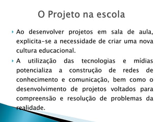 Ao desenvolver projetos em sala de aula, explicita-se a necessidade de criar uma nova cultura educacional.  A utilização das tecnologias e mídias potencializa a construção de redes de conhecimento e comunicação, bem como o desenvolvimento de projetos voltados para compreensão e resolução de problemas da realidade. 