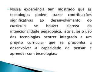 Nossa experiência tem mostrado que as tecnologias podem trazer contribuições significativas ao desenvolvimento do currículo se houver clareza da intencionalidade pedagógica, isto é, se o uso das tecnologias ocorrer integrado a um projeto curricular que se proponha a desenvolver a capacidade de pensar e aprender com tecnologias.  