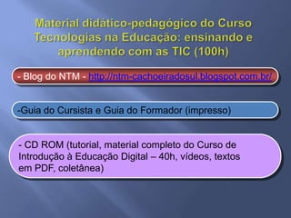 - Blog do NTM - http://ntm-cachoeiradosul.blogspot.com.br/


-Guia do Cursista e Guia do Formador (impresso)


- CD ROM (tutorial, material completo do Curso de
Introdução à Educação Digital – 40h, vídeos, textos
em PDF, coletânea)
 