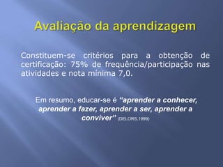 Constituem-se critérios para a obtenção de
certificação: 75% de frequência/participação nas
atividades e nota mínima 7,0.


   Em resumo, educar-se é “aprender a conhecer,
    aprender a fazer, aprender a ser, aprender a
                conviver” (DELORS,1999)
 