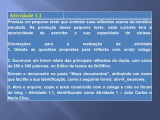 Atividade 1.1
Produza um pequeno texto que sintetize suas reflexões acerca da temática
estudada. Na produção desse pequeno texto, cada cursista terá a
oportunidade  de    exercitar   a    sua    capacidade     de    síntese.

Orientações    para      a      realização      da     atividade
1. Debata as questões propostas para reflexão com um(a) colega.

2. Escrevam um breve relato das principais reflexões da dupla, com cerca
de 250 a 300 palavras, no Editor de textos do BrOffice.
Salvem o documento na pasta “Meus documentos”, atribuindo um nome
que facilite a sua identificação, como a seguinte forma: ativ-X_seunome.
3. Abra o arquivo, copie o texto construído com o colega e cole no fórum
do blog – Atividade 1.1, identificando como Atividade 1 – João Carlos e
Maria Elisa.
 