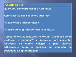 Atividade 1.2
Quem sou como professor e Aprendiz?

Reflita acerca das seguintes questões:

- O que é ser professor hoje?

- Quem sou eu (professor) neste contexto?

Compartilhe suas reflexões no Fórum “Quem sou como
professor e aprendiz?” e aproveite para comentar
respostas de outros colegas e para dialogar
criticamente sobre a docência no contexto da
sociedade da aprendizagem.
 