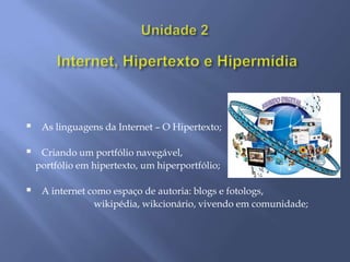     As linguagens da Internet – O Hipertexto;

    Criando um portfólio navegável,
    portfólio em hipertexto, um hiperportfólio;

    A internet como espaço de autoria: blogs e fotologs,
                 wikipédia, wikcionário, vivendo em comunidade;
 