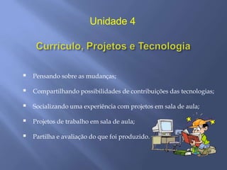 Unidade 4




   Pensando sobre as mudanças;

   Compartilhando possibilidades de contribuições das tecnologias;

   Socializando uma experiência com projetos em sala de aula;

   Projetos de trabalho em sala de aula;

   Partilha e avaliação do que foi produzido.
 