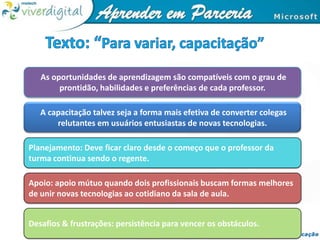 Texto: “Para variar, capacitação”As oportunidades de aprendizagem são compatíveis com o grau de prontidão, habilidades e preferências de cada professor. A capacitação talvez seja a forma mais efetiva de converter colegas relutantes em usuários entusiastas de novas tecnologias. Planejamento: Deve ficar claro desde o começo que o professor da turma continua sendo o regente.Apoio: apoio mútuo quando dois profissionais buscam formas melhores de unir novas tecnologias ao cotidiano da sala de aula.Desafios & frustrações: persistência para vencer os obstáculos.