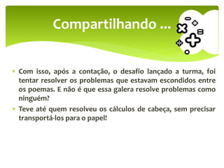  Com isso, após a contação, o desafio lançado a turma, foi
tentar resolver os problemas que estavam escondidos entre
os poemas. E não é que essa galera resolve problemas como
ninguém?
 Teve até quem resolveu os cálculos de cabeça, sem precisar
transportá-los para o papel!
Compartilhando ...
 