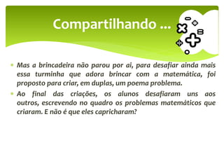  Mas a brincadeira não parou por ai, para desafiar ainda mais
essa turminha que adora brincar com a matemática, foi
proposto para criar, em duplas, um poema problema.
 Ao final das criações, os alunos desafiaram uns aos
outros, escrevendo no quadro os problemas matemáticos que
criaram. E não é que eles capricharam?
Compartilhando ...
 