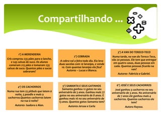 1º) A MERENDEIRA
Cris comprou 235 pães para o lanche,
e 245 caixas de suco. Os alunos
comeram 215 pães e tomaram 235
caixas de suco. Quantos pães e sucos
sobraram?
2º) COBRADA
A cobra vai a feira todo dia. Ela leva
duas sacolas com 10 laranjas, e vende
10. Com quantas laranjas ela fica?
Autores – Lucas e Bianca.
3º) A VAN DO TERECO-TECO
Numa tarde, na van do Tereco Teco,
vão 20 pessoas. Ele tem que entregar
em quatro casas, duas pessoas em
cada. Quantas pessoas ficarão na
van?
Autores- Fabrício e Gabriel.
4º) OS CACHORROS
Numa rua tem 25 pitbuls que latem à
noite, 5 poodle e mais 9
cachorros.Quantos cachorros latem
na rua à noite?
Autores- Isadora e Alan.
5º) SAMANTA E SEUS GATINHOS
Samanta ganhou 12 gatos no seu
aniversário de 5 anos. Ganhou mais 77
gatos no seu aniversário de 8 anos. E
ganhou mais 16 no seu aniversário de
13 anos. Quantos gatos Samanta tem?
Autores-Jerusa e Carla
6º) JOSÉ E SEUS CACHORROS
José ganhou 3 cachorros no seu
aniversário de 3 anos. No aniversário
de 7 anos ele ganhou mais 4
cachorros. Quantos cachorros ele
tem?
Autora Rayssa.
Compartilhando ...
 