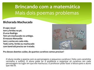 Bicharada Machucada
O sapo Josué
tem 4 feridas no pé.
O urso Rodrigo
Tem um machucado no umbigo.
O macaco Manuelão
tem 5 cortes em cada mão.
Todo corte, ferida ou machucado
com band-aid precisa ser tratado.
Pra desses doentes cuidar, de quantos curativos vamos precisar?
O aluno recebe o poema com os personagens e pequenos curativos ( feito com canetinha
vermelha e sulfite). O aluno pode ler o problema e organizar os curativos em cada
personagem no lugar em que ele machucou. O professor pode fazer a leitura para o aluno
que não lê.
Brincando com a matemática
Mais dois poemas problemas
 