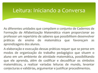 As diferentes unidades que compõem o conjunto de Cadernos de
Formação de Alfabetização Matemática visam proporcionar ao
professor um repertório de saberes que possibilitem desenvolver
práticas de ensino de matemática que favoreçam as
aprendizagens dos alunos.
A elaboração e execução dessas práticas requer que se pense em
modos de organização do trabalho pedagógico que situem o
aluno em um ambiente de atividade matemática, possibilitando
que ele aprenda, além de codificar e decodificar os símbolos
matemáticos, a realizar variadas leituras de mundo, levantar
conjecturas e validá-las, argumentar e justificar procedimentos.
Leitura: Iniciando a Conversa
 