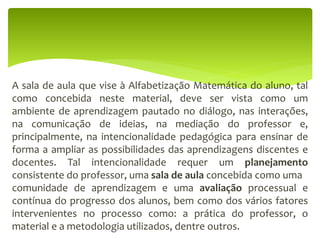A sala de aula que vise à Alfabetização Matemática do aluno, tal
como concebida neste material, deve ser vista como um
ambiente de aprendizagem pautado no diálogo, nas interações,
na comunicação de ideias, na mediação do professor e,
principalmente, na intencionalidade pedagógica para ensinar de
forma a ampliar as possibilidades das aprendizagens discentes e
docentes. Tal intencionalidade requer um planejamento
consistente do professor, uma sala de aula concebida como uma
comunidade de aprendizagem e uma avaliação processual e
contínua do progresso dos alunos, bem como dos vários fatores
intervenientes no processo como: a prática do professor, o
material e a metodologia utilizados, dentre outros.
 